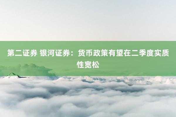 第二证券 银河证券：货币政策有望在二季度实质性宽松