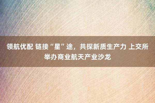 领航优配 链接“星”途，共探新质生产力 上交所举办商业航天产业沙龙