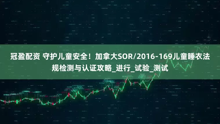 冠盈配资 守护儿童安全！加拿大SOR/2016-169儿童睡衣法规检测与认证攻略_进行_试验_测试