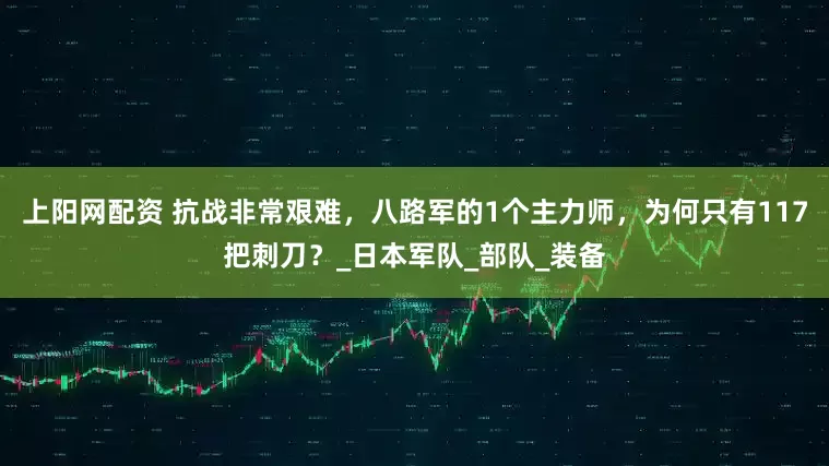 上阳网配资 抗战非常艰难，八路军的1个主力师，为何只有117把刺刀？_日本军队_部队_装备