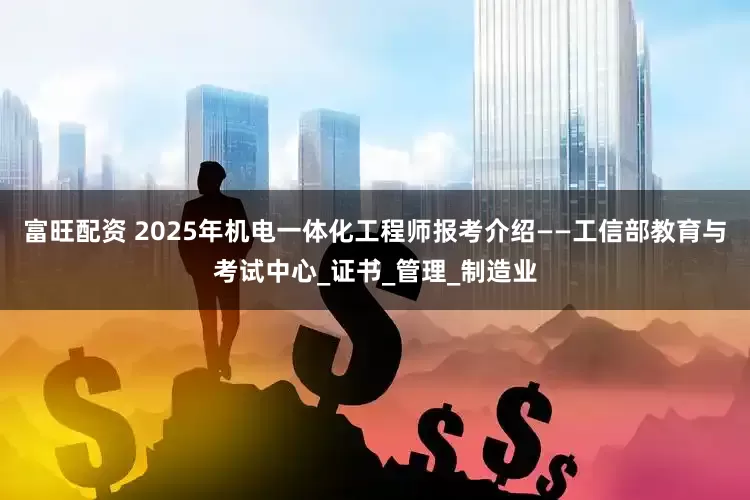 富旺配资 2025年机电一体化工程师报考介绍——工信部教育与考试中心_证书_管理_制造业