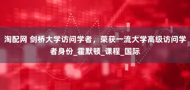 淘配网 剑桥大学访问学者，荣获一流大学高级访问学者身份_霍默顿_课程_国际