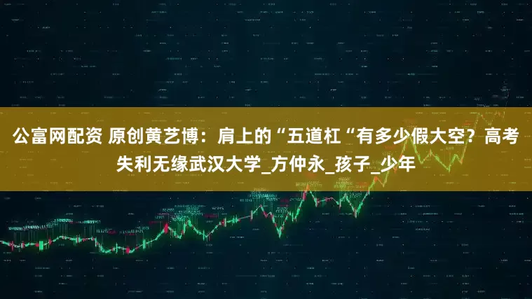公富网配资 原创黄艺博：肩上的“五道杠“有多少假大空？高考失利无缘武汉大学_方仲永_孩子_少年