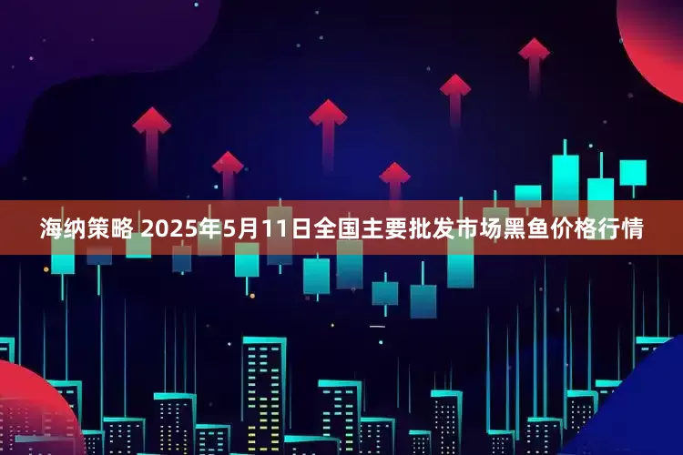 海纳策略 2025年5月11日全国主要批发市场黑鱼价格行情