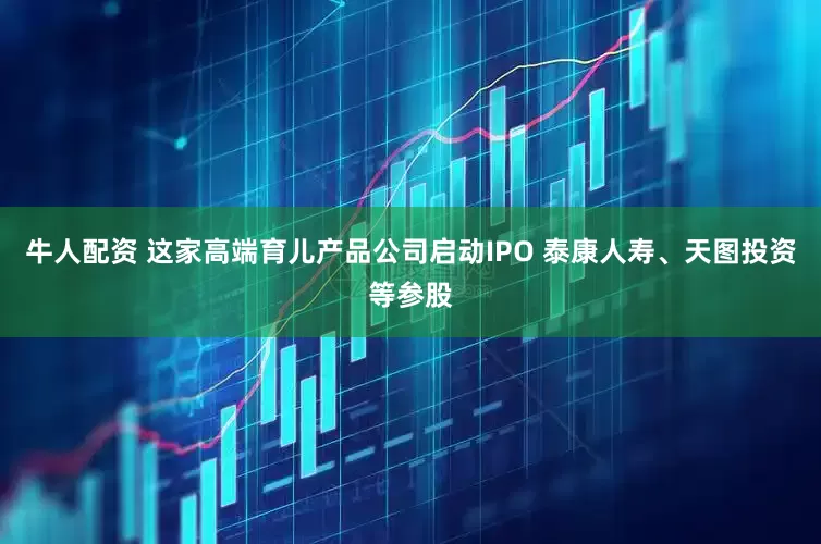 牛人配资 这家高端育儿产品公司启动IPO 泰康人寿、天图投资等参股