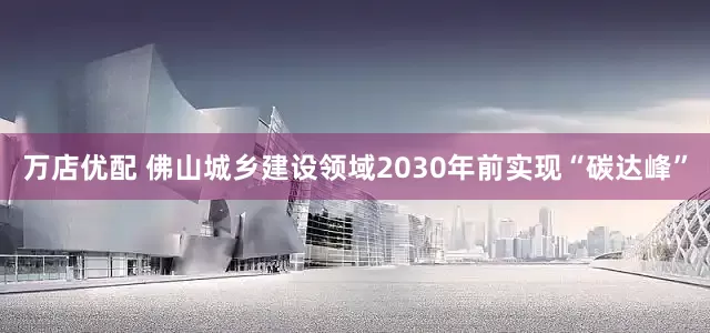 万店优配 佛山城乡建设领域2030年前实现“碳达峰”