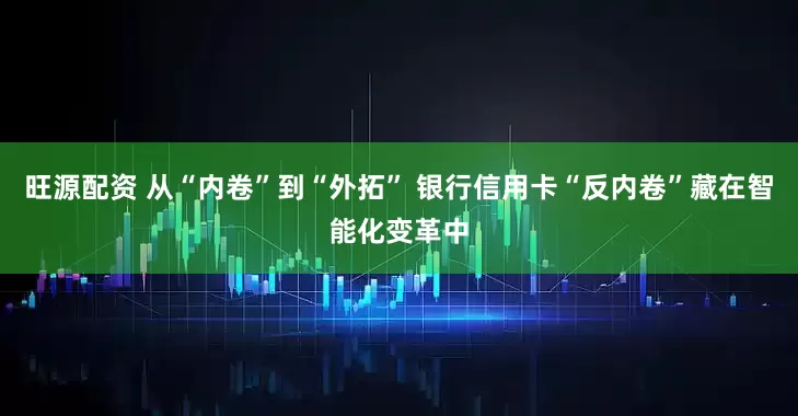 旺源配资 从“内卷”到“外拓” 银行信用卡“反内卷”藏在智能化变革中