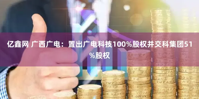 亿鑫网 广西广电：置出广电科技100%股权并交科集团51%股权