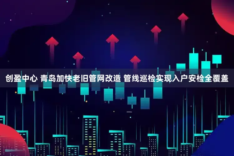 创盈中心 青岛加快老旧管网改造 管线巡检实现入户安检全覆盖