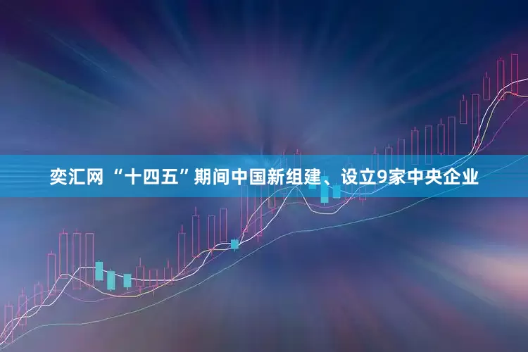 奕汇网 “十四五”期间中国新组建、设立9家中央企业