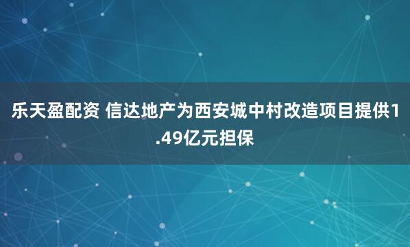 乐天盈配资 信达地产为西安城中村改造项目提供1.49亿元担保