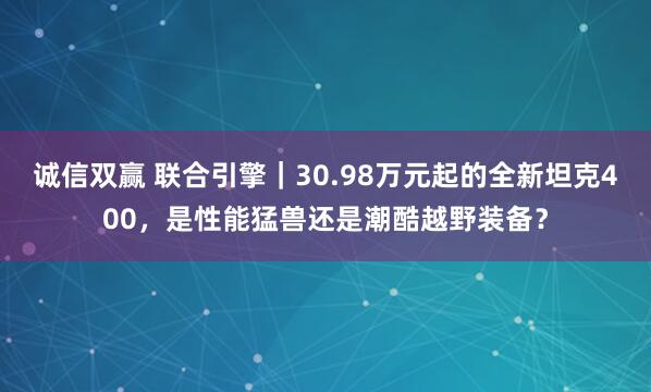 诚信双赢 联合引擎｜30.98万元起的全新坦克400，是性能猛兽还是潮酷越野装备？