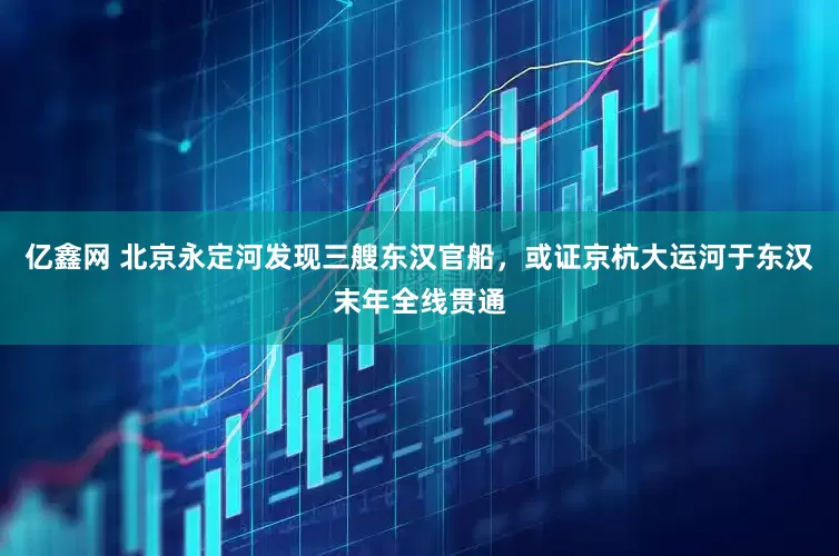 亿鑫网 北京永定河发现三艘东汉官船，或证京杭大运河于东汉末年全线贯通