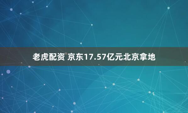 老虎配资 京东17.57亿元北京拿地