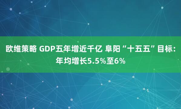 欧维策略 GDP五年增近千亿 阜阳“十五五”目标：年均增长5.5%至6%